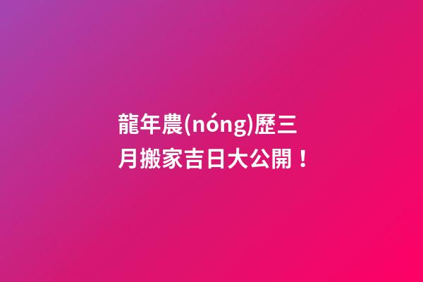龍年農(nóng)歷三月搬家吉日大公開！